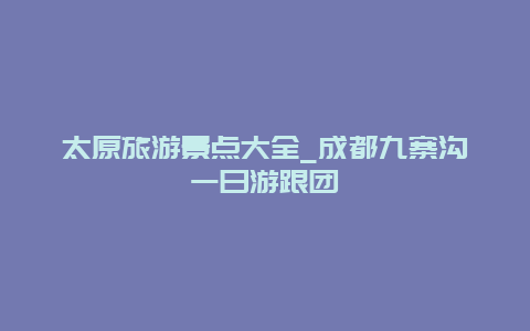 太原旅游景点大全_成都九寨沟一日游跟团