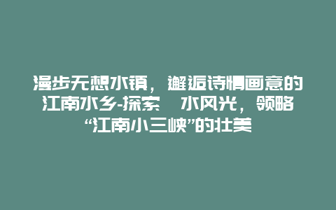 漫步无想水镇，邂逅诗情画意的江南水乡-探索溧水风光，领略“江南小三峡”的壮美