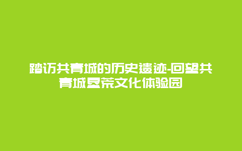 踏访共青城的历史遗迹-回望共青城垦荒文化体验园