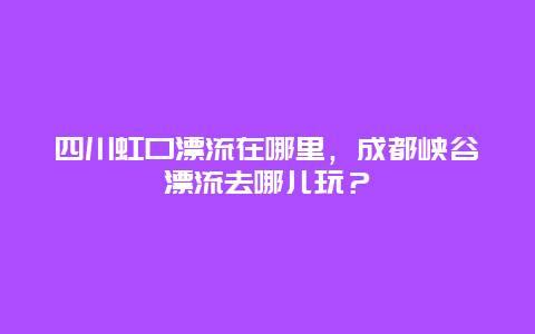 四川虹口漂流在哪里，成都峡谷漂流去哪儿玩？