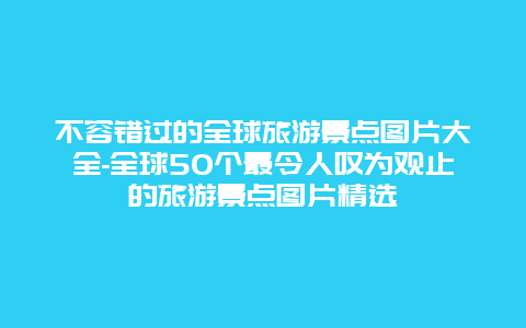 不容错过的全球旅游景点图片大全-全球50个最令人叹为观止的旅游景点图片精选