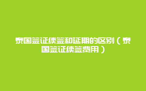 泰国签证续签和延期的区别（泰国签证续签费用）