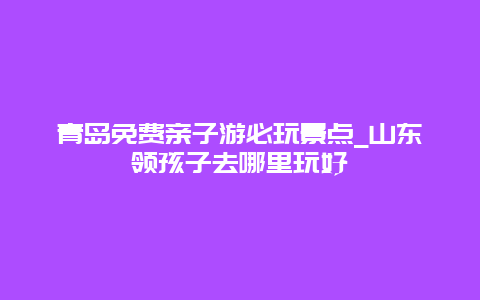 青岛免费亲子游必玩景点_山东领孩子去哪里玩好