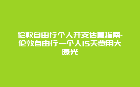 伦敦自由行个人开支估算指南-伦敦自由行一个人15天费用大曝光