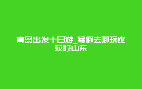 青岛出发十日游_寒假去哪玩比较好山东