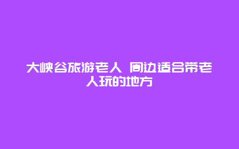 大峡谷旅游老人 周边适合带老人玩的地方