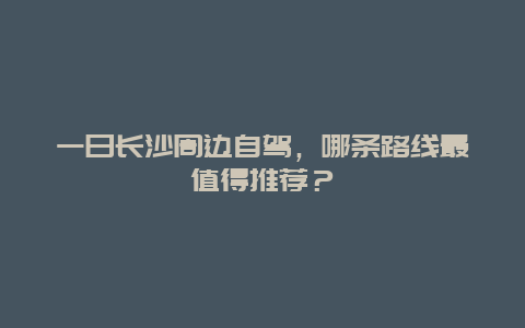 一日长沙周边自驾，哪条路线最值得推荐？