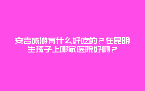 安吉旅游有什么好吃的？在昆明生孩子上哪家医院好啊？