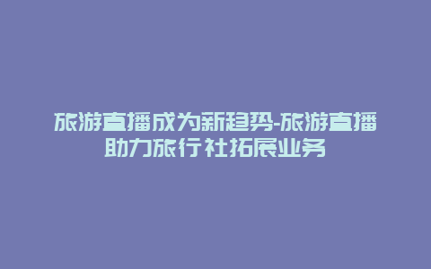 旅游直播成为新趋势-旅游直播助力旅行社拓展业务