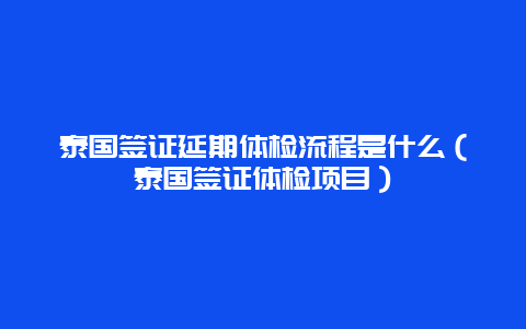 泰国签证延期体检流程是什么（泰国签证体检项目）