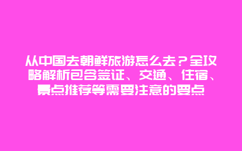 从中国去朝鲜旅游怎么去？全攻略解析包含签证、交通、住宿、景点推荐等需要注意的要点