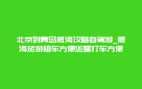 北京到青岛威海攻略自驾游_威海旅游租车方便还是打车方便