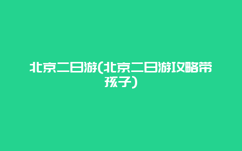 北京二日游，北京二日游攻略带孩子