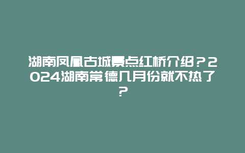 湖南凤凰古城景点红桥介绍？2024湖南常德几月份就不热了？