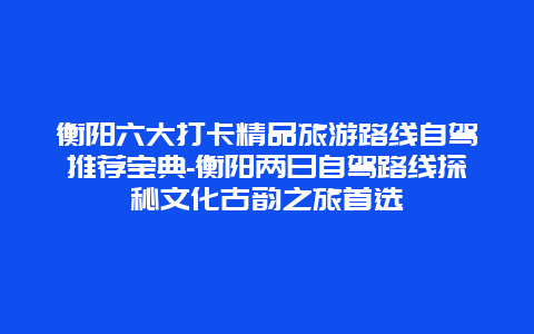 衡阳六大打卡精品旅游路线自驾推荐宝典-衡阳两日自驾路线探秘文化古韵之旅首选