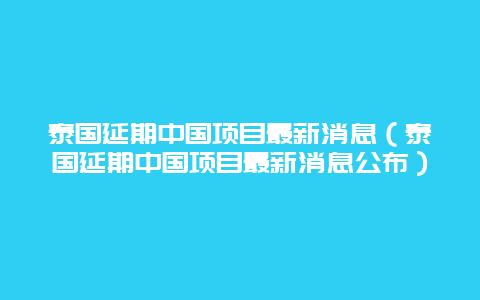 泰国延期中国项目最新消息（泰国延期中国项目最新消息公布）