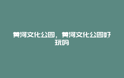 黄河文化公园，黄河文化公园好玩吗