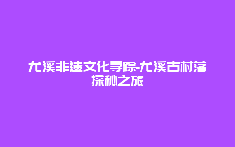 尤溪非遗文化寻踪-尤溪古村落探秘之旅