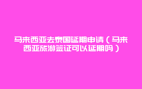 马来西亚去泰国延期申请（马来西亚旅游签证可以延期吗）