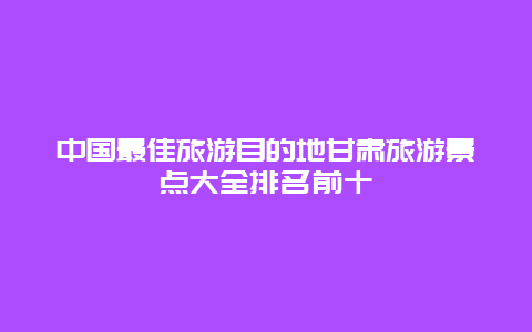 中国最佳旅游目的地甘肃旅游景点大全排名前十