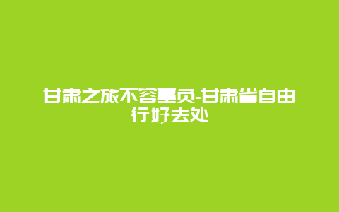 甘肃之旅不容辜负-甘肃省自由行好去处