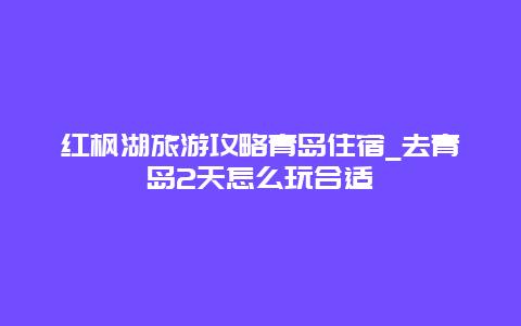 红枫湖旅游攻略青岛住宿_去青岛2天怎么玩合适