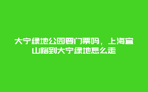 大宁绿地公园要门票吗，上海宜山路到大宁绿地怎么走