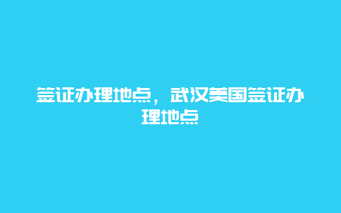 签证办理地点，武汉美国签证办理地点