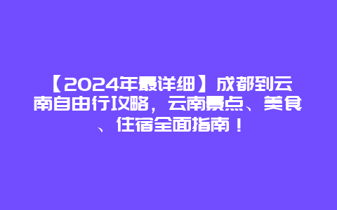 【2024年最详细】成都到云南自由行攻略，云南景点、美食、住宿全面指南！