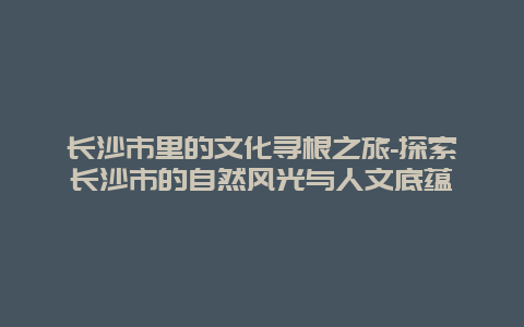 长沙市里的文化寻根之旅-探索长沙市的自然风光与人文底蕴