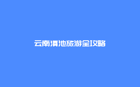 云南滇池旅游全攻略