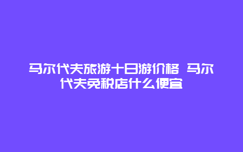 马尔代夫旅游十日游价格 马尔代夫免税店什么便宜