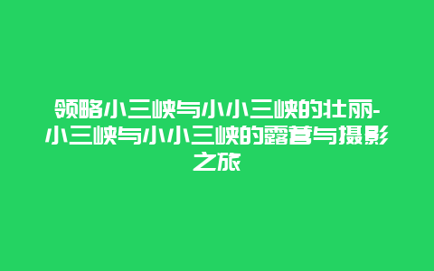 领略小三峡与小小三峡的壮丽-小三峡与小小三峡的露营与摄影之旅