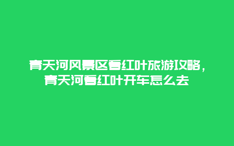 青天河风景区看红叶旅游攻略，青天河看红叶开车怎么去