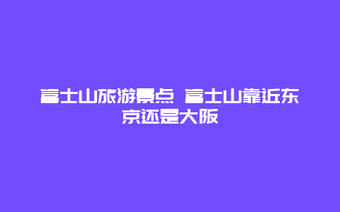 富士山旅游景点 富士山靠近东京还是大阪