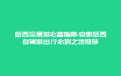 岳西深度游必备指南-安徽岳西自驾游出行必到之地推荐