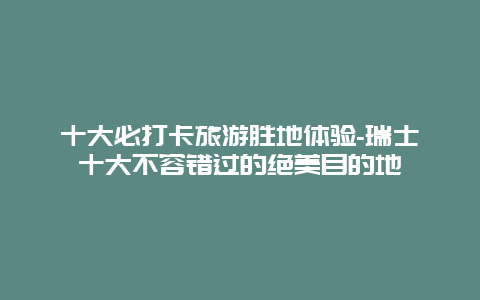 十大必打卡旅游胜地体验-瑞士十大不容错过的绝美目的地