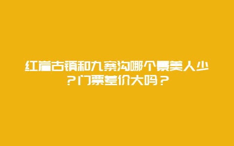 红崖古镇和九寨沟哪个景美人少？门票差价大吗？