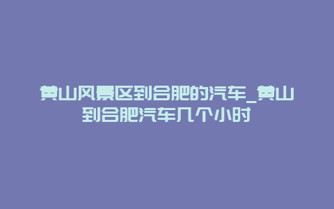 黄山风景区到合肥的汽车_黄山到合肥汽车几个小时