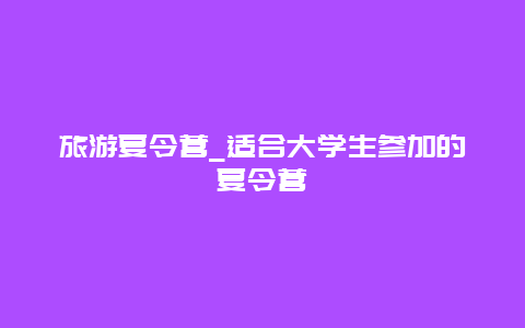 旅游夏令营_适合大学生参加的夏令营