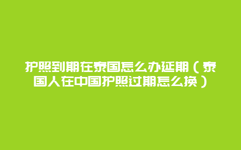 护照到期在泰国怎么办延期（泰国人在中国护照过期怎么换）