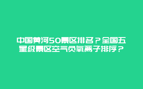 中国黄河50景区排名？全国五星级景区空气负氧离子排序？