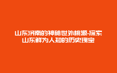 山东济南的神秘世外桃源-探索山东鲜为人知的历史瑰宝