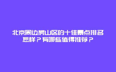 北京周边房山区的十佳景点排名怎样？有哪些值得推荐？