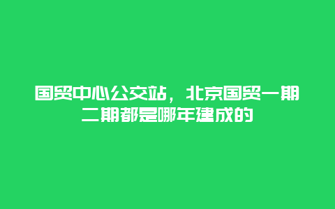 国贸中心公交站，北京国贸一期二期都是哪年建成的