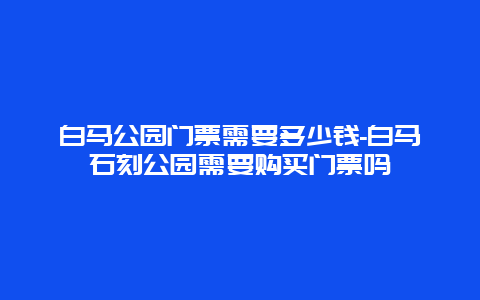 白马公园门票需要多少钱-白马石刻公园需要购买门票吗