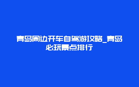 青岛周边开车自驾游攻略_青岛必玩景点排行