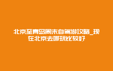 北京至青岛周末自驾游攻略_现在北京去哪玩比较好