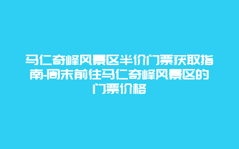 马仁奇峰风景区半价门票获取指南-周末前往马仁奇峰风景区的门票价格