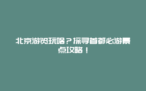 北京游览玩啥？探寻首都必游景点攻略！